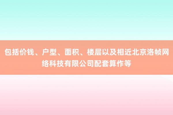包括价钱、户型、面积、楼层以及相近北京洛帧网络科技有限公司配套算作等